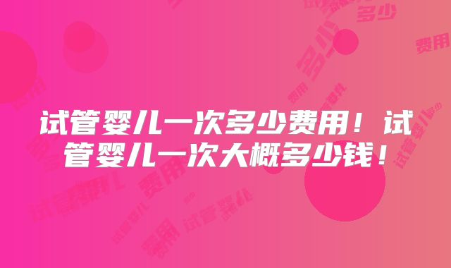 试管婴儿一次多少费用！试管婴儿一次大概多少钱！