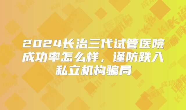 2024长治三代试管医院成功率怎么样，谨防跌入私立机构骗局