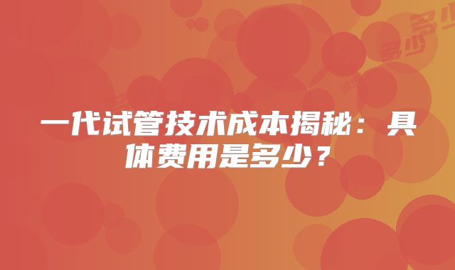 一代试管技术成本揭秘：具体费用是多少？