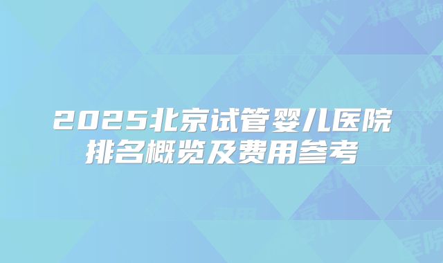 2025北京试管婴儿医院排名概览及费用参考