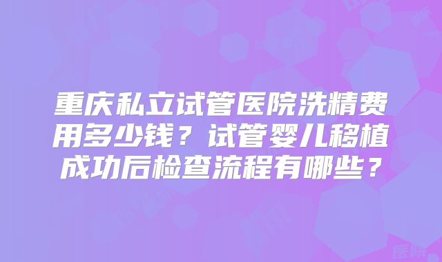 重庆私立试管医院洗精费用多少钱？试管婴儿移植成功后检查流程有哪些？