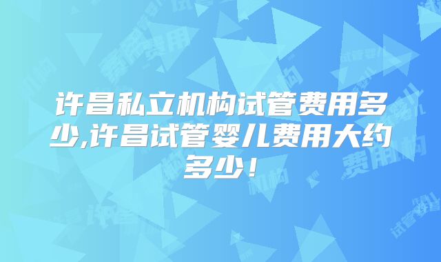 许昌私立机构试管费用多少,许昌试管婴儿费用大约多少！
