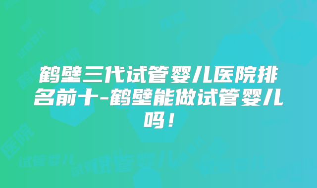 鹤壁三代试管婴儿医院排名前十-鹤壁能做试管婴儿吗！