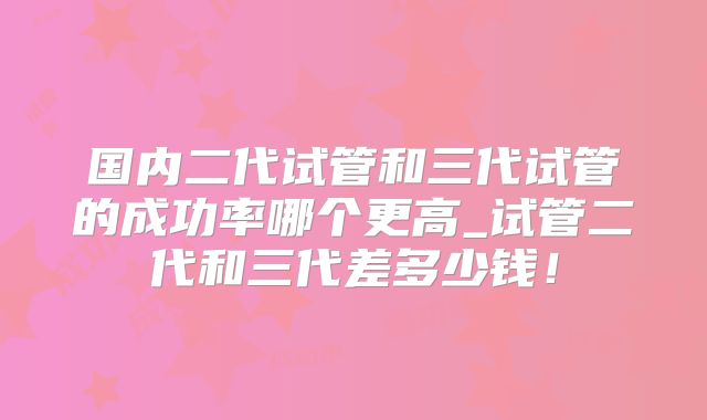国内二代试管和三代试管的成功率哪个更高_试管二代和三代差多少钱!