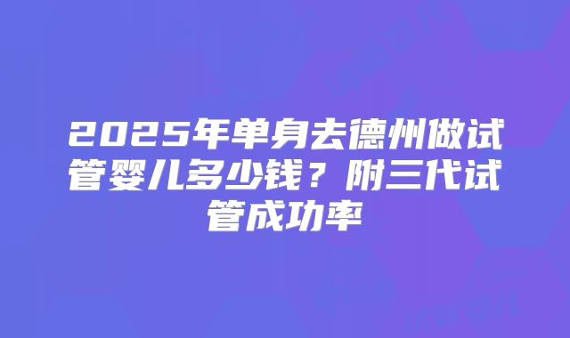 2025年单身去德州做试管婴儿多少钱?附三代试管成功率
