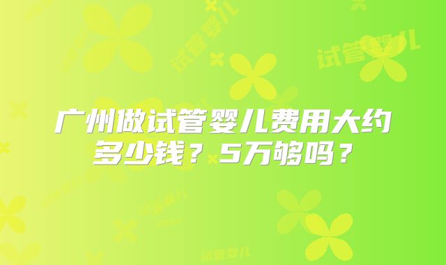 广州做试管婴儿费用大约多少钱?5万够吗?
