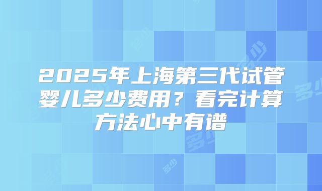 2025年上海第三代试管婴儿多少费用？看完计算方法心中有谱