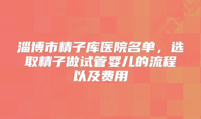 淄博市精子库医院名单,选取精子做试管婴儿的流程以及费用