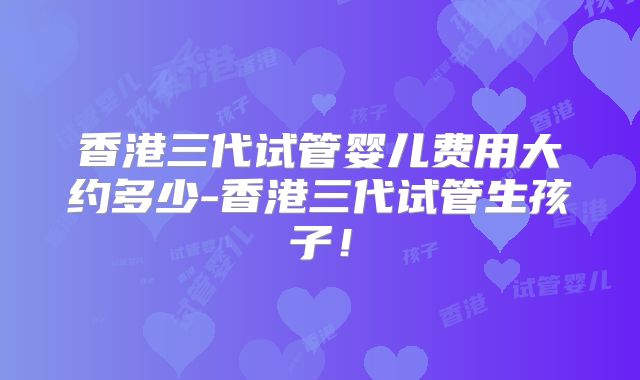 香港三代试管婴儿费用大约多少-香港三代试管生孩子!