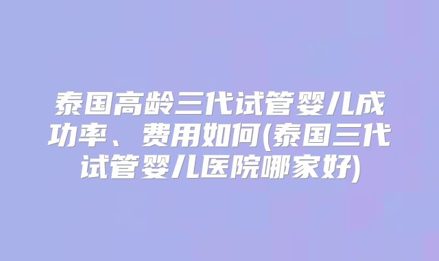 泰国高龄三代试管婴儿成功率、费用如何(泰国三代试管婴儿医院哪家好)