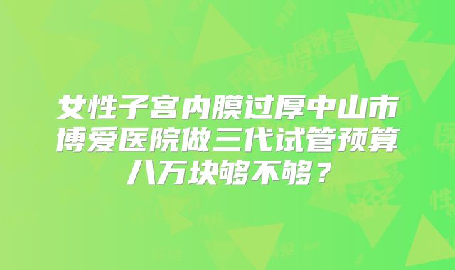 女性子宫内膜过厚中山市博爱医院做三代试管预算八万块够不够？