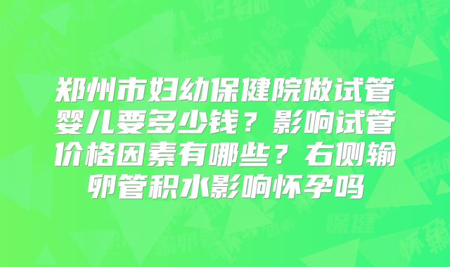 郑州市妇幼保健院做试管婴儿要多少钱？影响试管价格因素有哪些？右侧输卵管积水影响怀孕吗