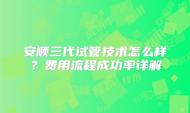 安顺三代试管技术怎么样？费用流程成功率详解