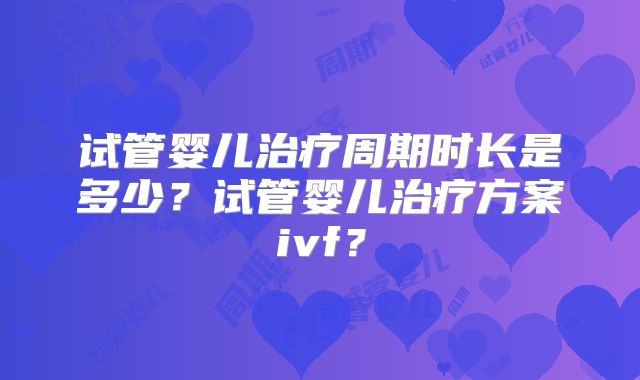 试管婴儿治疗周期时长是多少?试管婴儿治疗方案ivf?