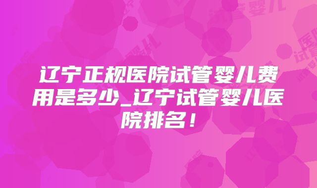 辽宁正规医院试管婴儿费用是多少_辽宁试管婴儿医院排名!