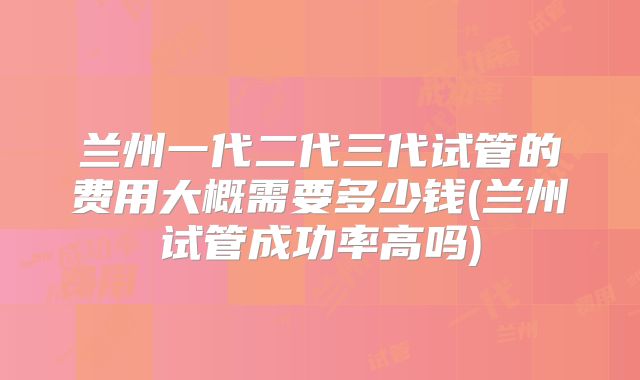 兰州一代二代三代试管的费用大概需要多少钱(兰州试管成功率高吗)