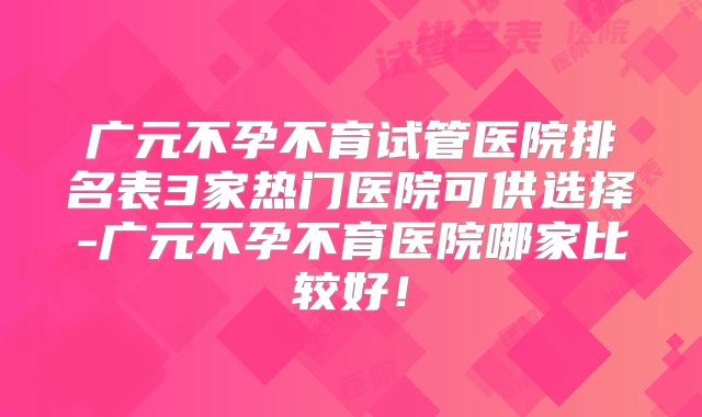 广元不孕不育试管医院排名表3家热门医院可供选择-广元不孕不育医院哪家比较好！