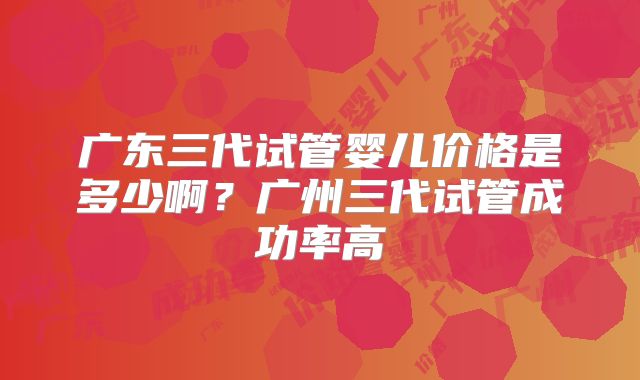 广东三代试管婴儿价格是多少啊?广州三代试管成功率高