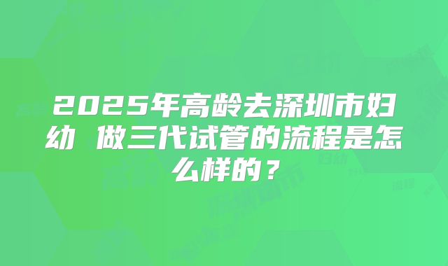 2025年高龄去深圳市妇幼 做三代试管的流程是怎么样的？