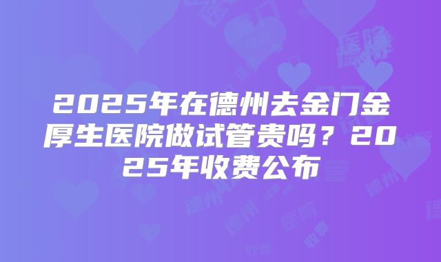 2025年在德州去金门金厚生医院做试管贵吗？2025年收费公布