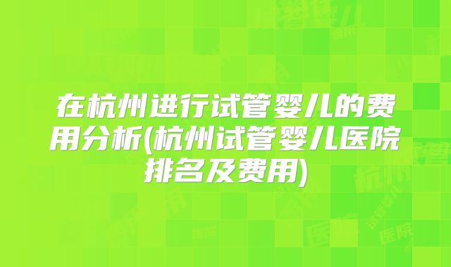 在杭州进行试管婴儿的费用分析(杭州试管婴儿医院排名及费用)