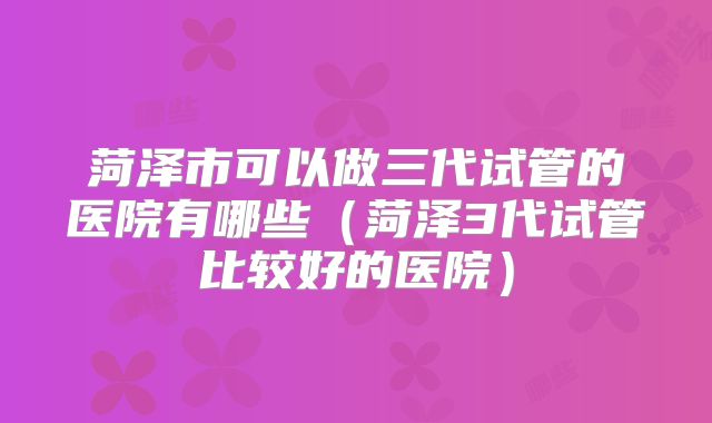 菏泽市可以做三代试管的医院有哪些（菏泽3代试管比较好的医院）