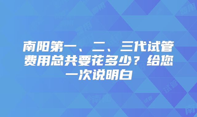 南阳第一、二、三代试管费用总共要花多少?给您一次说明白