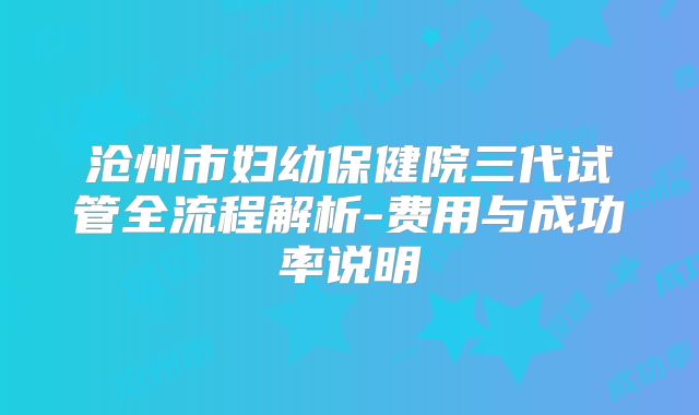 沧州市妇幼保健院三代试管全流程解析-费用与成功率说明