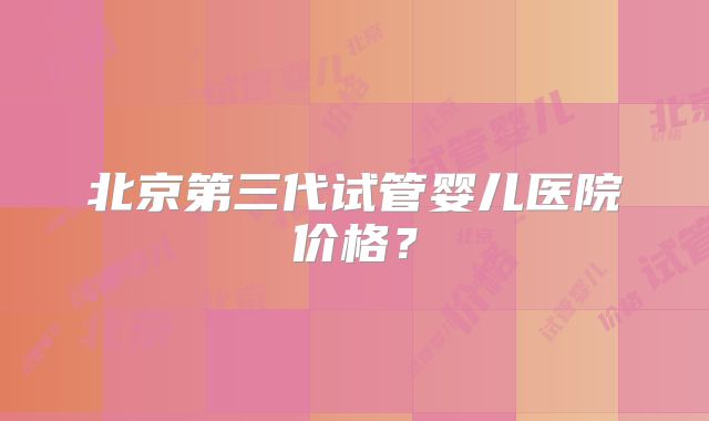 北京第三代试管婴儿医院价格?