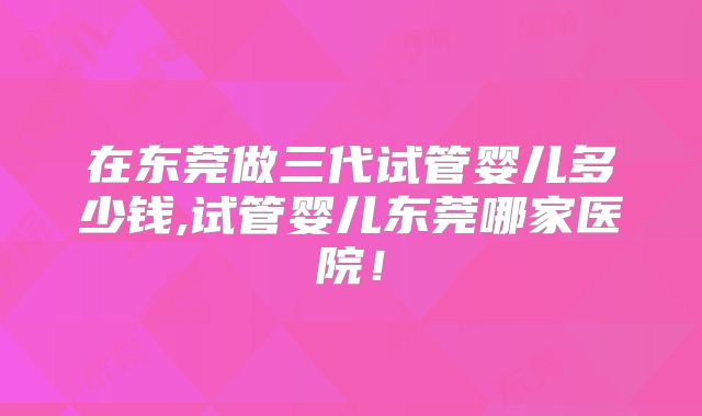 在东莞做三代试管婴儿多少钱,试管婴儿东莞哪家医院！