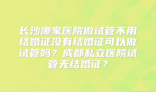 长沙哪家医院做试管不用结婚证没有结婚证可以做试管吗？成都私立医院试管无结婚证？