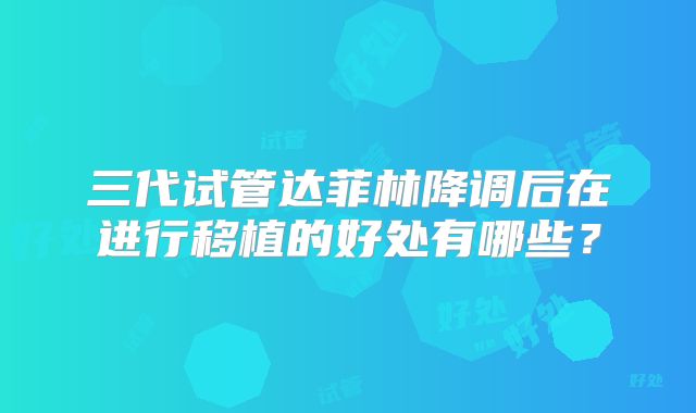 三代试管达菲林降调后在进行移植的好处有哪些？