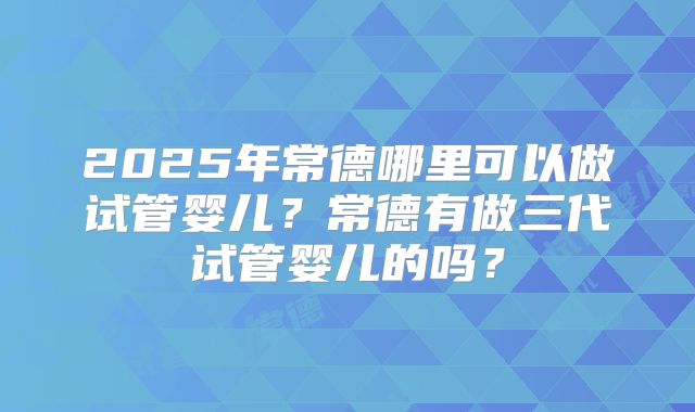 2025年常德哪里可以做试管婴儿？常德有做三代试管婴儿的吗？