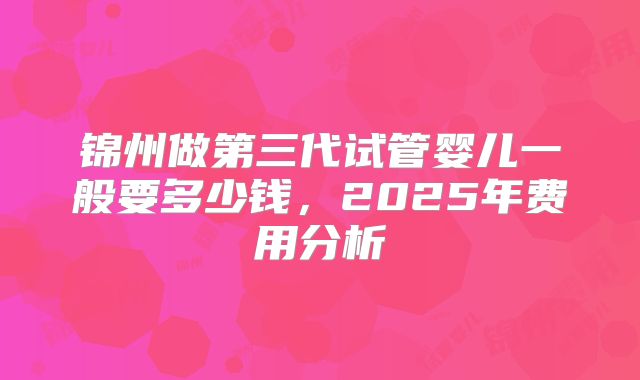 锦州做第三代试管婴儿一般要多少钱,2025年费用分析
