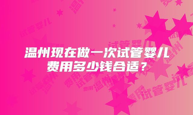 温州现在做一次试管婴儿费用多少钱合适？