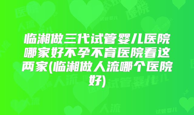 临湘做三代试管婴儿医院哪家好不孕不育医院看这两家(临湘做人流哪个医院好)