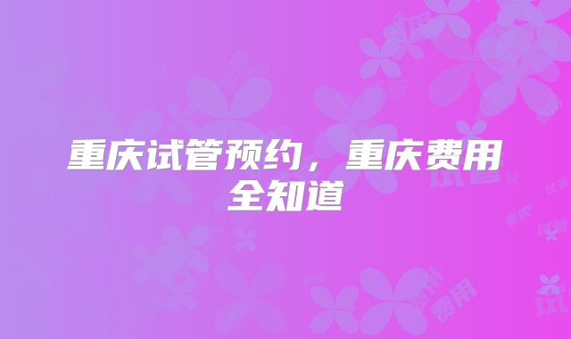 重庆试管预约，重庆费用全知道