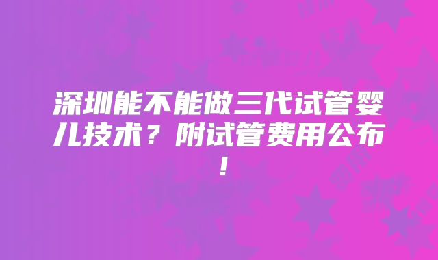 深圳能不能做三代试管婴儿技术？附试管费用公布！