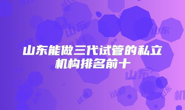 山东能做三代试管的私立机构排名前十