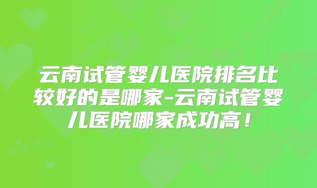 云南试管婴儿医院排名比较好的是哪家-云南试管婴儿医院哪家成功高！