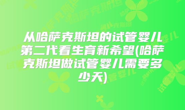 从哈萨克斯坦的试管婴儿第二代看生育新希望(哈萨克斯坦做试管婴儿需要多少天)