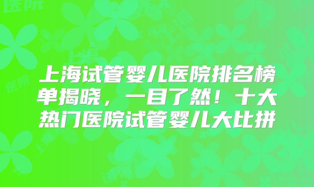 上海试管婴儿医院排名榜单揭晓,一目了然!十大热门医院试管婴儿大比拼