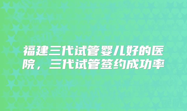 福建三代试管婴儿好的医院，三代试管签约成功率