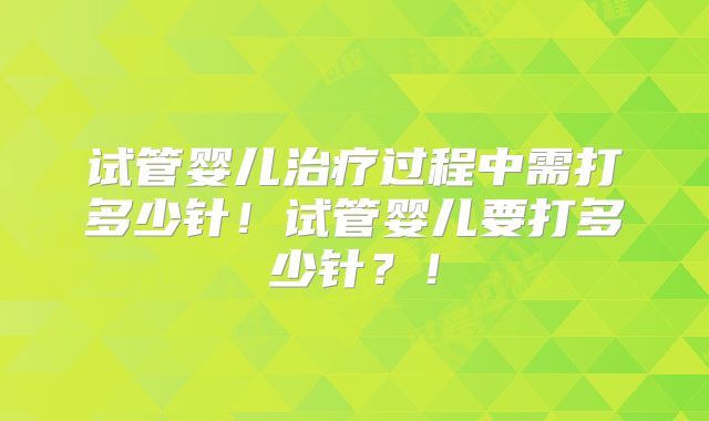 试管婴儿治疗过程中需打多少针！试管婴儿要打多少针？！