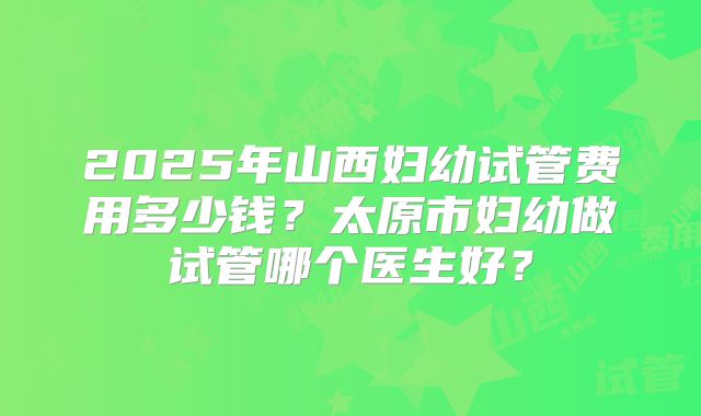 2025年山西妇幼试管费用多少钱？太原市妇幼做试管哪个医生好？