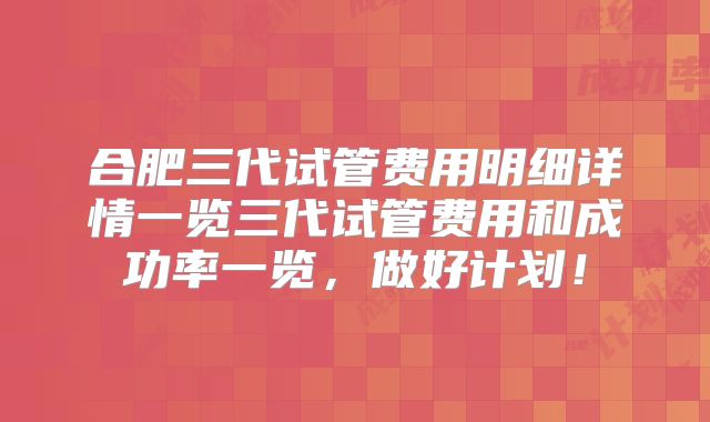 合肥三代试管费用明细详情一览三代试管费用和成功率一览，做好计划！