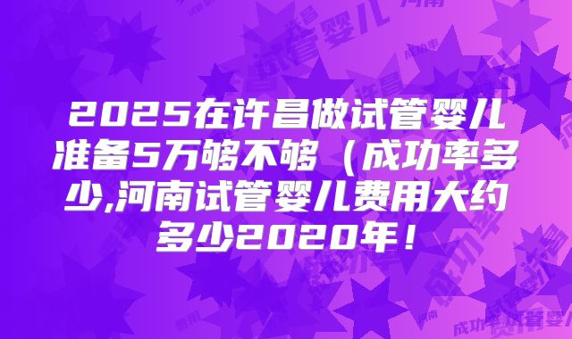 2025在许昌做试管婴儿准备5万够不够（成功率多少,河南试管婴儿费用大约多少2020年！