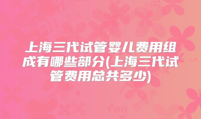 上海三代试管婴儿费用组成有哪些部分(上海三代试管费用总共多少)