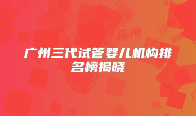 广州三代试管婴儿机构排名榜揭晓