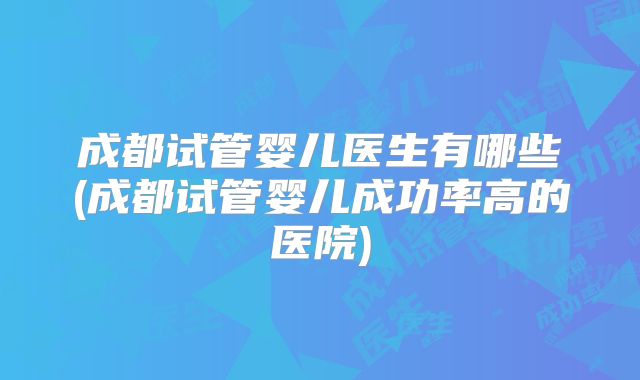 成都试管婴儿医生有哪些(成都试管婴儿成功率高的医院)